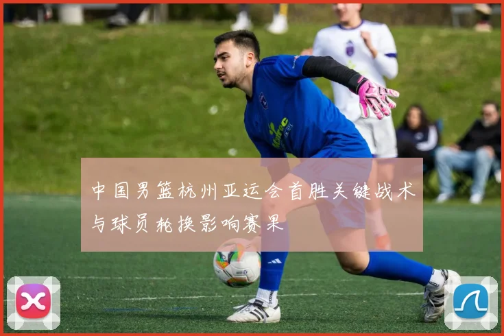 中国男篮杭州亚运会首胜关键战术与球员轮换影响赛果