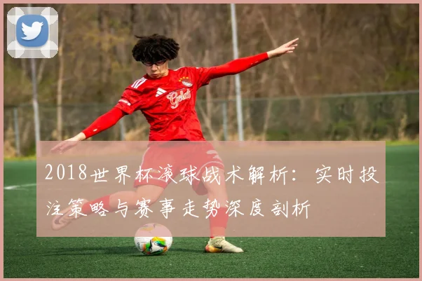 2018世界杯滚球战术解析：实时投注策略与赛事走势深度剖析
