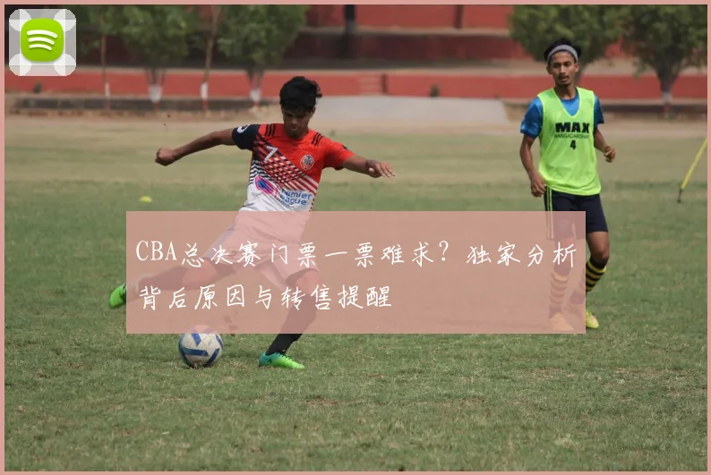 CBA总决赛门票一票难求？独家分析背后原因与转售提醒