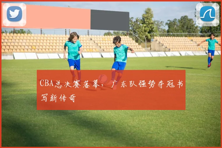 CBA总决赛落幕，广东队强势夺冠书写新传奇