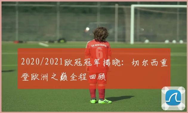 2020/2021欧冠冠军揭晓：切尔西重登欧洲之巅全程回顾