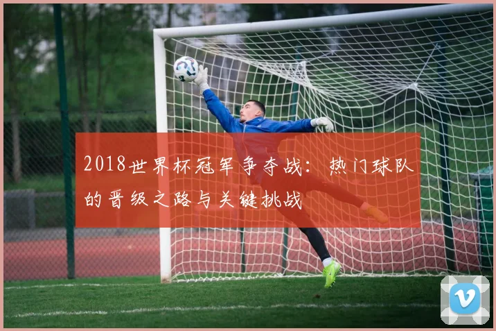 2018世界杯冠军争夺战：热门球队的晋级之路与关键挑战