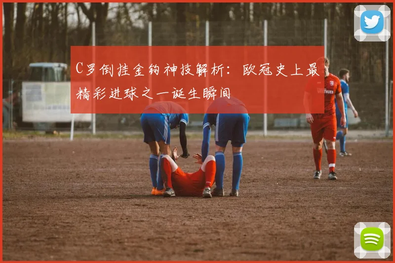 C罗倒挂金钩神技解析：欧冠史上最精彩进球之一诞生瞬间