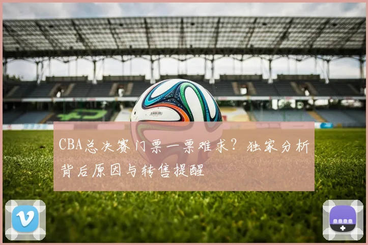 CBA总决赛门票一票难求？独家分析背后原因与转售提醒