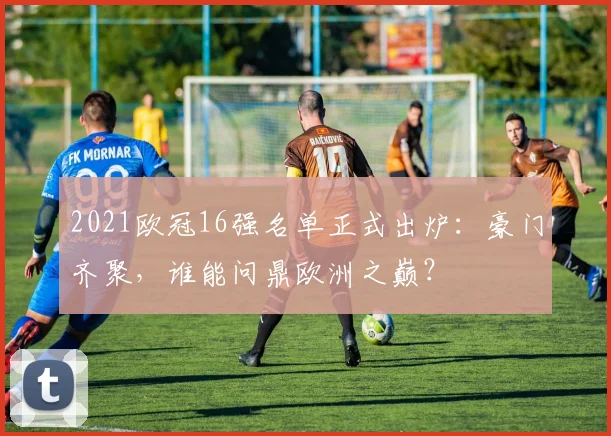 2021欧冠16强名单正式出炉：豪门齐聚，谁能问鼎欧洲之巅？