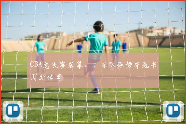 CBA总决赛落幕，广东队强势夺冠书写新传奇