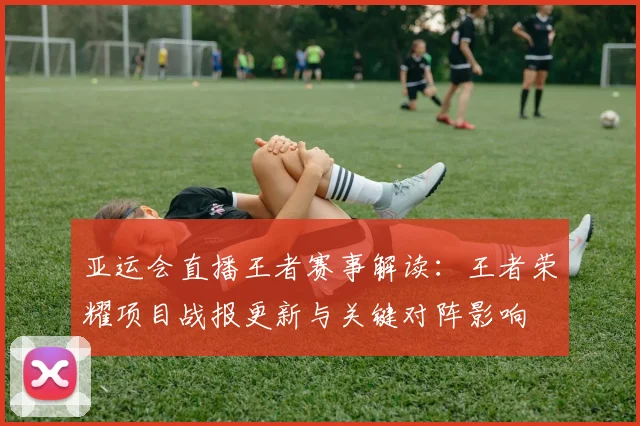 亚运会直播王者赛事解读:王者荣耀项目战报更新与关键对阵影响