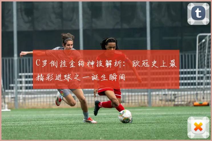 C罗倒挂金钩神技解析：欧冠史上最精彩进球之一诞生瞬间