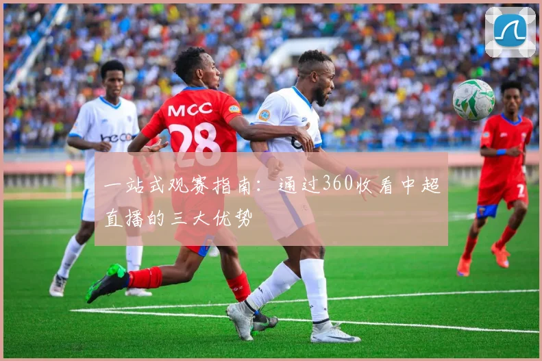 一站式观赛指南：通过360收看中超直播的三大优势